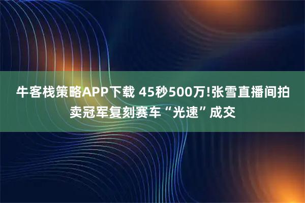 牛客栈策略APP下载 45秒500万!张雪直播间拍卖冠军复刻赛车“光速”成交