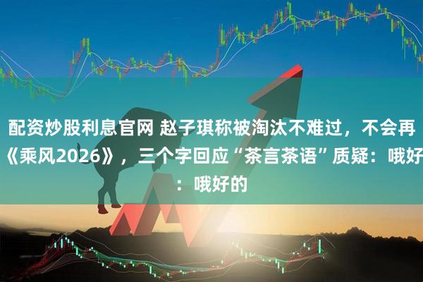 配资炒股利息官网 赵子琪称被淘汰不难过，不会再来《乘风2026》，三个字回应“茶言茶语”质疑：哦好的