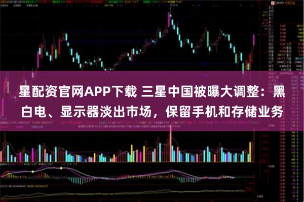 星配资官网APP下载 三星中国被曝大调整：黑白电、显示器淡出市场，保留手机和存储业务