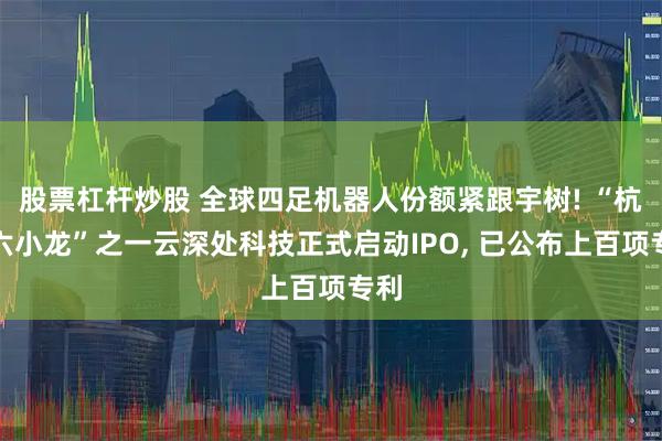 股票杠杆炒股 全球四足机器人份额紧跟宇树! “杭州六小龙”之一云深处科技正式启动IPO, 已公布上百项专利