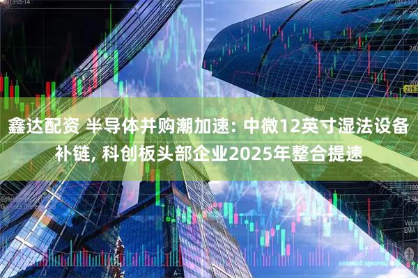 鑫达配资 半导体并购潮加速: 中微12英寸湿法设备补链, 科创板头部企业2025年整合提速