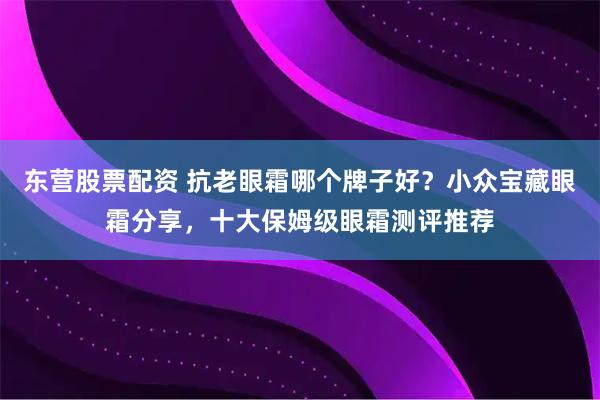 东营股票配资 抗老眼霜哪个牌子好？小众宝藏眼霜分享，十大保姆级眼霜测评推荐