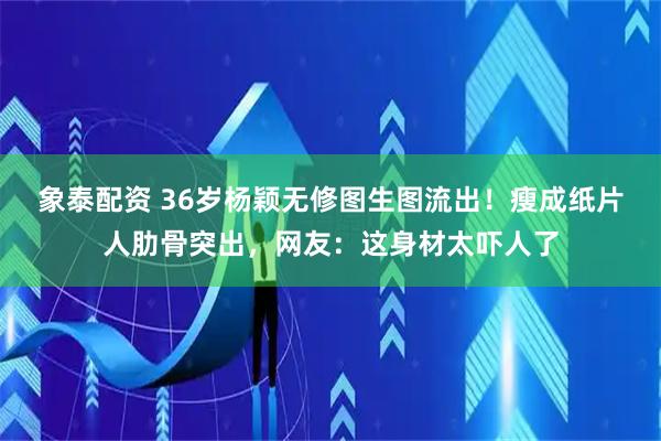 象泰配资 36岁杨颖无修图生图流出！瘦成纸片人肋骨突出，网友：这身材太吓人了