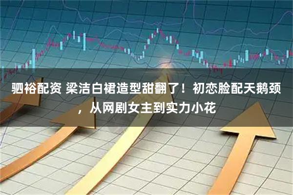 驷裕配资 梁洁白裙造型甜翻了！初恋脸配天鹅颈，从网剧女主到实力小花