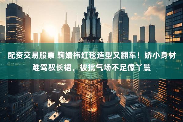 配资交易股票 鞠婧祎红毯造型又翻车！娇小身材难驾驭长裙，被批气场不足像丫鬟