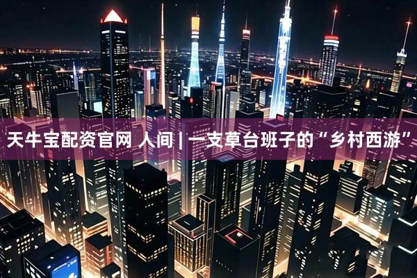 天牛宝配资官网 人间 | 一支草台班子的“乡村西游”