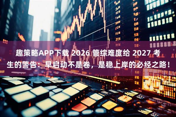 趣策略APP下载 2026 管综难度给 2027 考生的警告：早启动不是卷，是稳上岸的必经之路！