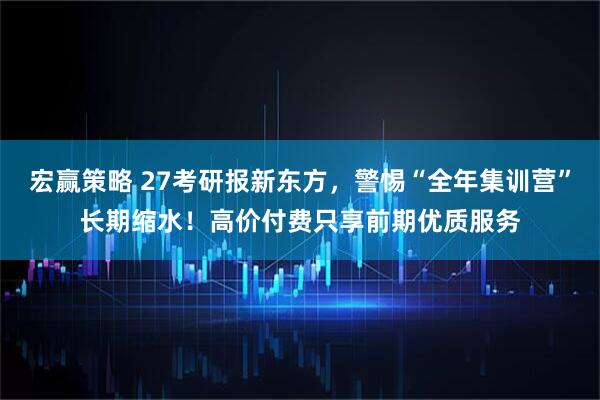 宏赢策略 27考研报新东方，警惕“全年集训营”长期缩水！高价付费只享前期优质服务