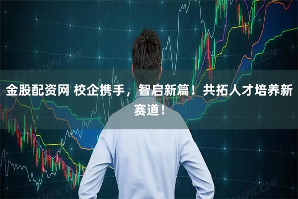 金股配资网 校企携手，智启新篇！共拓人才培养新赛道！