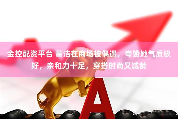 金控配资平台 董洁在商场被偶遇，夸赞她气质极好，亲和力十足，穿搭时尚又减龄