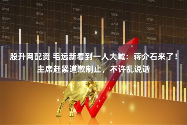 股升网配资 毛远新看到一人大喊：蒋介石来了！主席赶紧道歉制止，不许乱说话