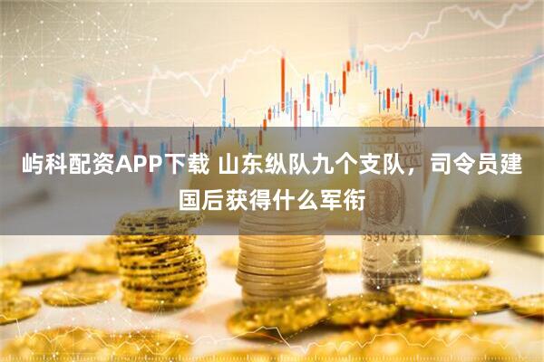 屿科配资APP下载 山东纵队九个支队，司令员建国后获得什么军衔