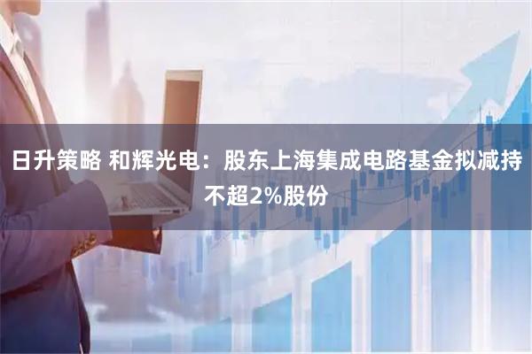日升策略 和辉光电：股东上海集成电路基金拟减持不超2%股份