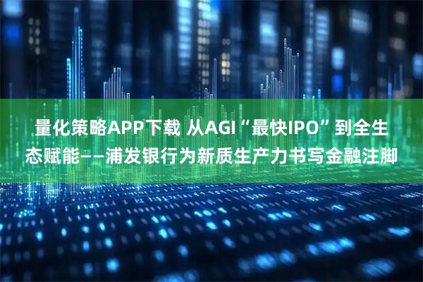 量化策略APP下载 从AGI“最快IPO”到全生态赋能——浦发银行为新质生产力书写金融注脚