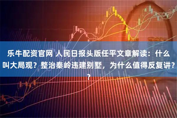 乐牛配资官网 人民日报头版任平文章解读：什么叫大局观？整治秦岭违建别墅，为什么值得反复讲？