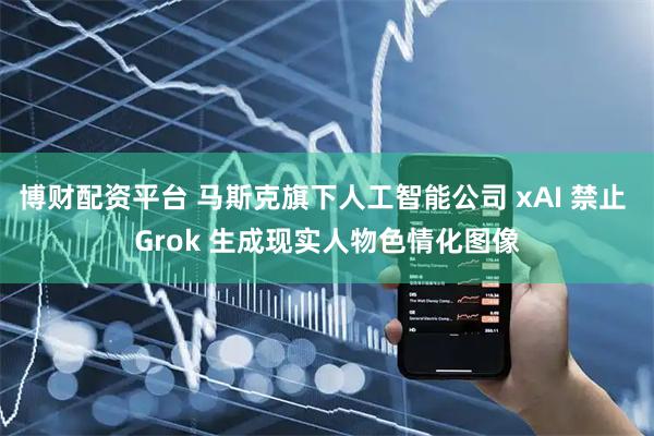 博财配资平台 马斯克旗下人工智能公司 xAI 禁止 Grok 生成现实人物色情化图像