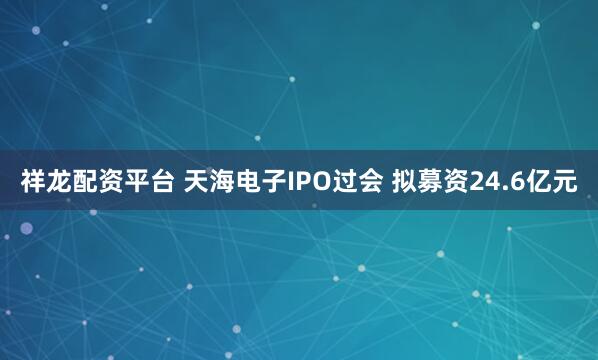 祥龙配资平台 天海电子IPO过会 拟募资24.6亿元