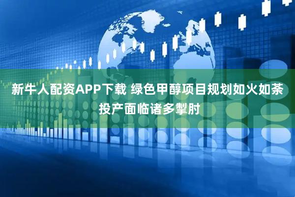 新牛人配资APP下载 绿色甲醇项目规划如火如荼 投产面临诸多掣肘