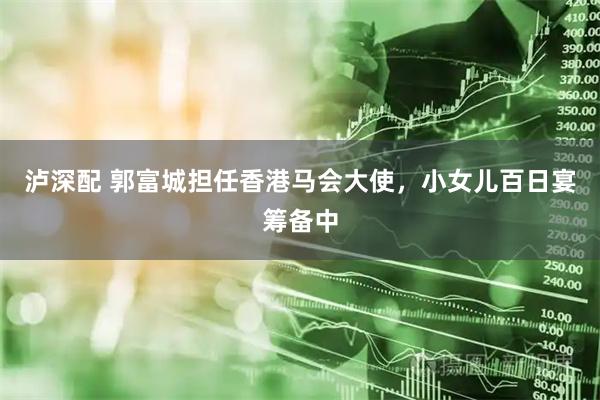 泸深配 郭富城担任香港马会大使，小女儿百日宴筹备中