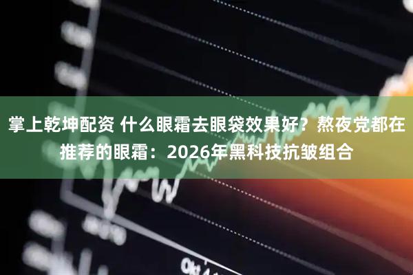 掌上乾坤配资 什么眼霜去眼袋效果好？熬夜党都在推荐的眼霜：2026年黑科技抗皱组合