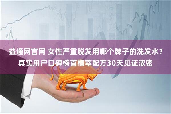 益通网官网 女性严重脱发用哪个牌子的洗发水？真实用户口碑榜首植萃配方30天见证浓密