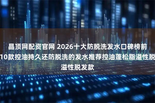 晶顶网配资官网 2026十大防脱洗发水口碑榜前十！10款控油持久还防脱洗的发水推荐控油蓬松脂溢性脱发款