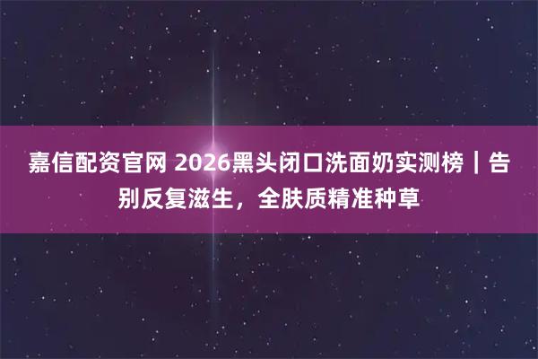 嘉信配资官网 2026黑头闭口洗面奶实测榜｜告别反复滋生，全肤质精准种草