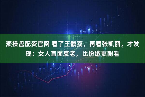 聚操盘配资官网 看了王馥荔，再看张凯丽，才发现：女人直面衰老，比扮嫩更耐看