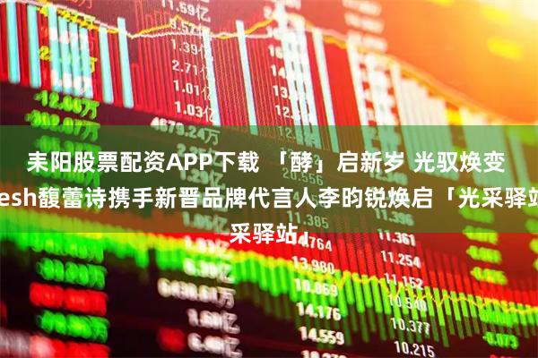耒阳股票配资APP下载 「酵」启新岁 光驭焕变 fresh馥蕾诗携手新晋品牌代言人李昀锐焕启「光采驿站」