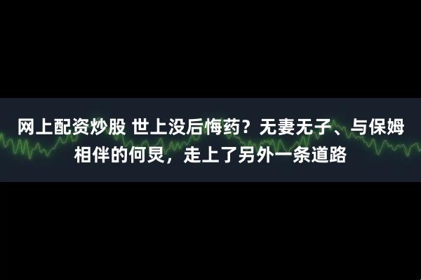 网上配资炒股 世上没后悔药？无妻无子、与保姆相伴的何炅，走上了另外一条道路
