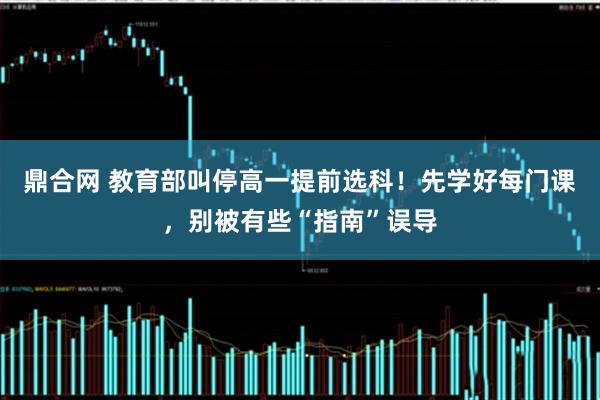 鼎合网 教育部叫停高一提前选科！先学好每门课，别被有些“指南”误导
