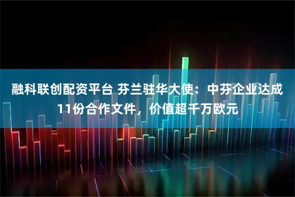 融科联创配资平台 芬兰驻华大使：中芬企业达成11份合作文件，价值超千万欧元