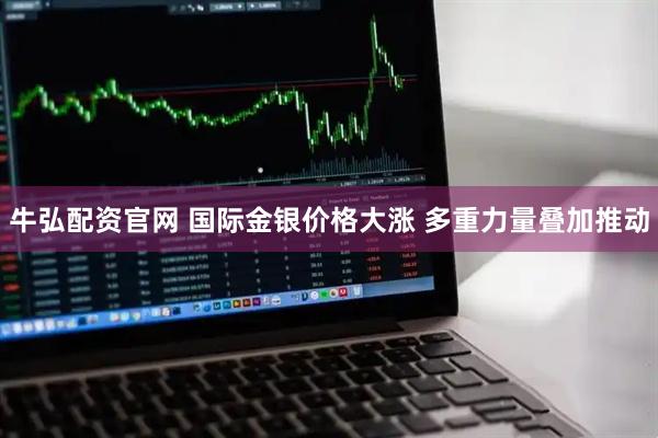 牛弘配资官网 国际金银价格大涨 多重力量叠加推动