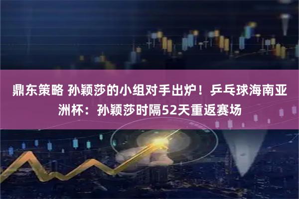 鼎东策略 孙颖莎的小组对手出炉！乒乓球海南亚洲杯：孙颖莎时隔52天重返赛场