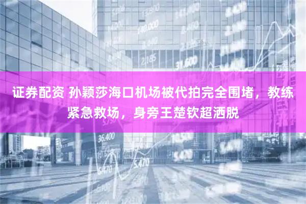 证券配资 孙颖莎海口机场被代拍完全围堵，教练紧急救场，身旁王楚钦超洒脱