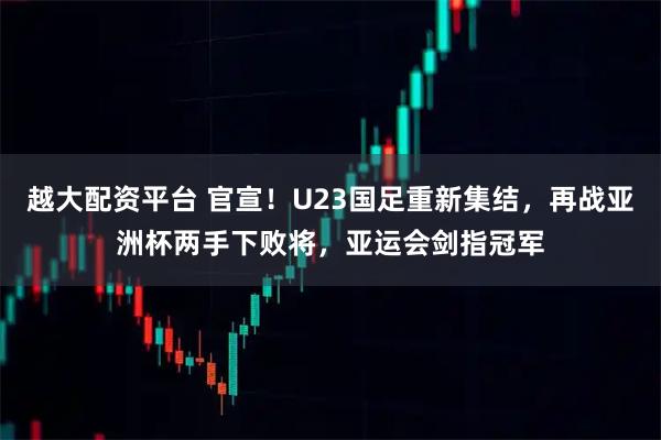 越大配资平台 官宣！U23国足重新集结，再战亚洲杯两手下败将，亚运会剑指冠军
