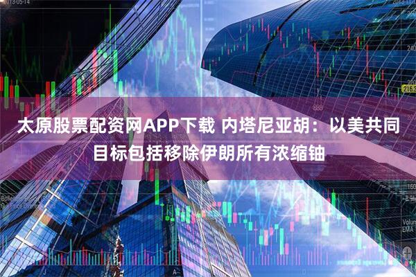 太原股票配资网APP下载 内塔尼亚胡：以美共同目标包括移除伊朗所有浓缩铀