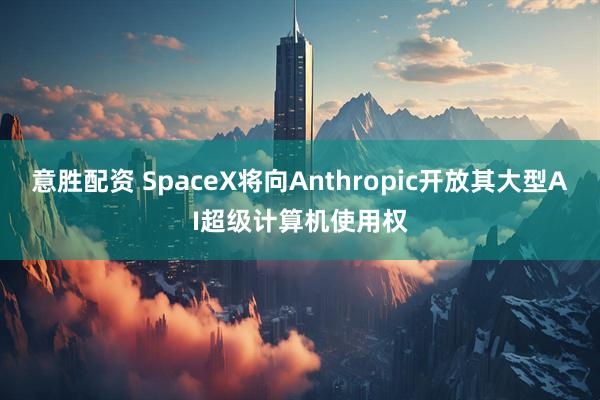 意胜配资 SpaceX将向Anthropic开放其大型AI超级计算机使用权