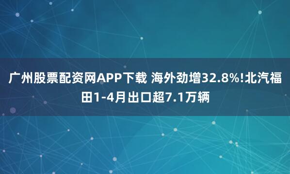 广州股票配资网APP下载 海外劲增32.8%!北汽福田1-4月出口超7.1万辆