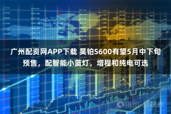 广州配资网APP下载 昊铂S600有望5月中下旬预售，配智能小蓝灯，增程和纯电可选