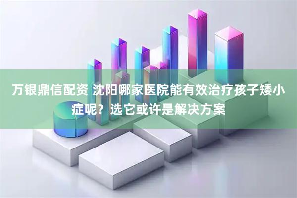 万银鼎信配资 沈阳哪家医院能有效治疗孩子矮小症呢？选它或许是解决方案