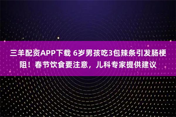 三羊配资APP下载 6岁男孩吃3包辣条引发肠梗阻！春节饮食要注意，儿科专家提供建议